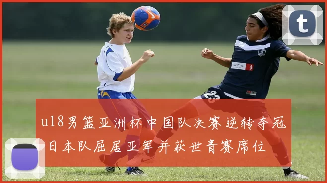 u18男篮亚洲杯中国队决赛逆转夺冠 日本队屈居亚军并获世青赛席位