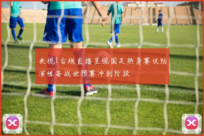 央视1台线直播呈现国足热身赛攻防演练备战世预赛冲刺阶段