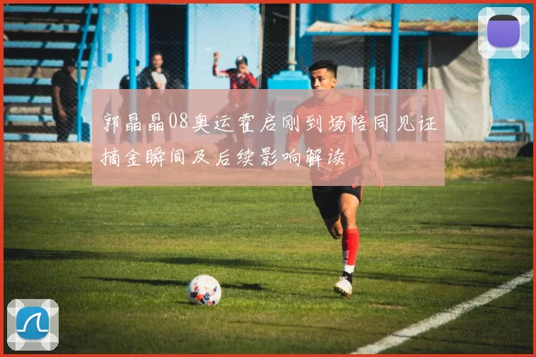 郭晶晶08奥运霍启刚到场陪同见证摘金瞬间及后续影响解读