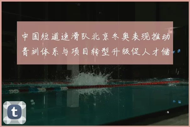 中国短道速滑队北京冬奥表现推动青训体系与项目转型升级促人才储备