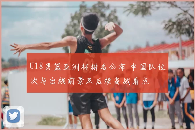 U18男篮亚洲杯排名公布 中国队位次与出线前景及后续备战看点