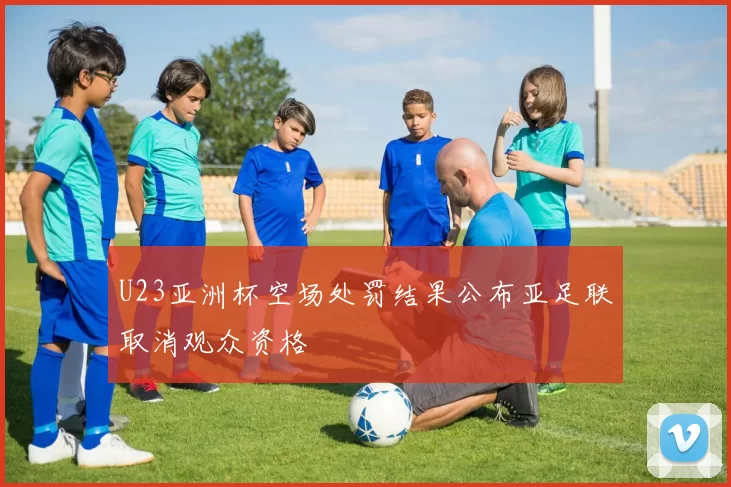U23亚洲杯空场处罚结果公布亚足联取消观众资格