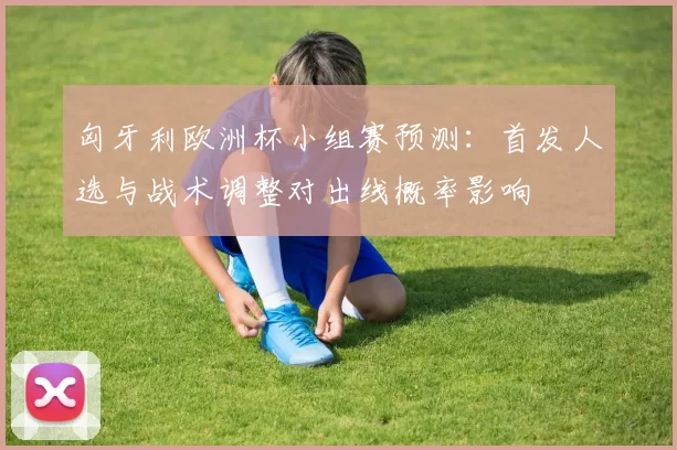 匈牙利欧洲杯小组赛预测：首发人选与战术调整对出线概率影响