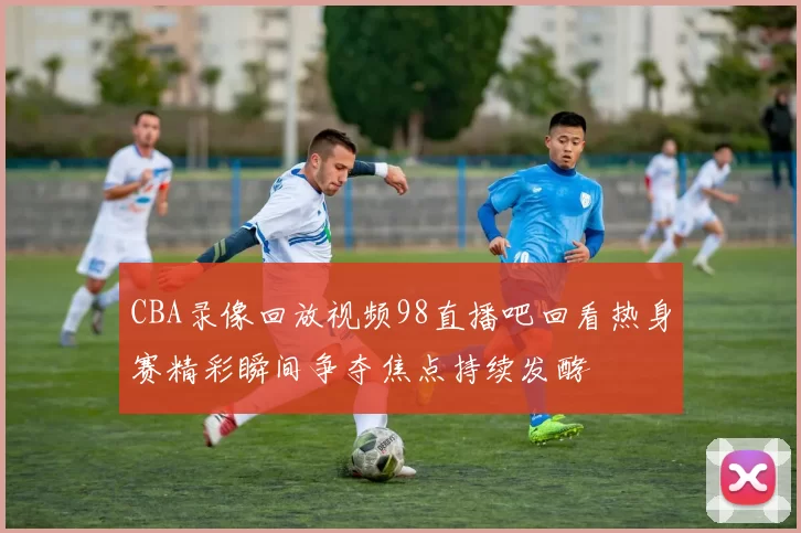 CBA录像回放视频98直播吧回看热身赛精彩瞬间争夺焦点持续发酵