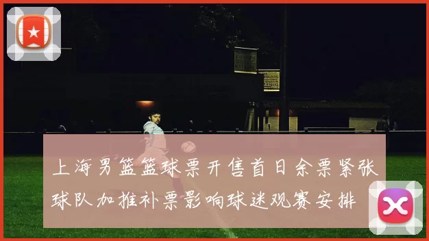 上海男篮篮球票开售首日余票紧张球队加推补票影响球迷观赛安排