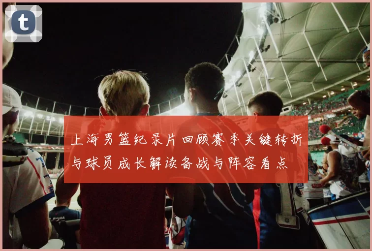 上海男篮纪录片回顾赛季关键转折与球员成长解读备战与阵容看点