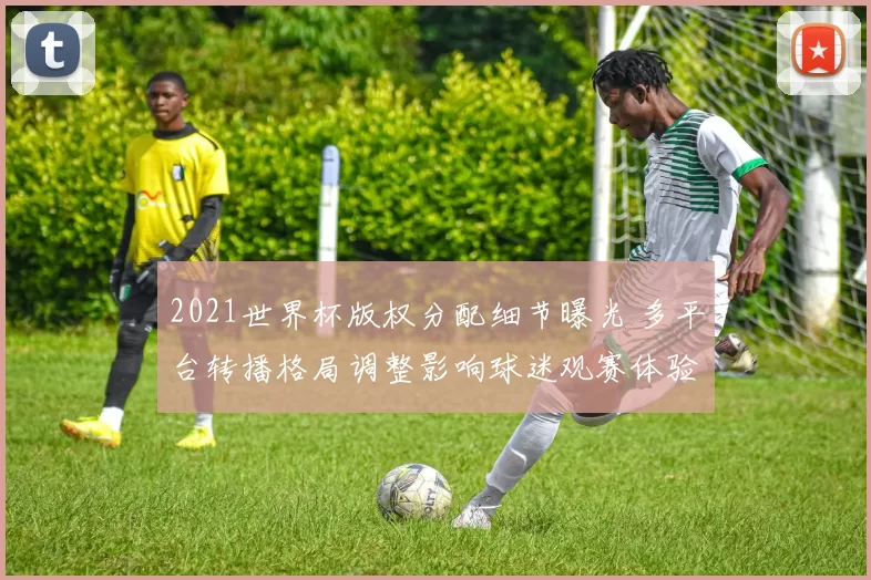 2021世界杯版权分配细节曝光 多平台转播格局调整影响球迷观赛体验