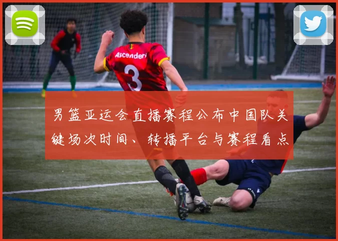 男篮亚运会直播赛程公布中国队关键场次时间、转播平台与赛程看点解析