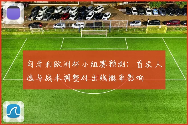 匈牙利欧洲杯小组赛预测：首发人选与战术调整对出线概率影响