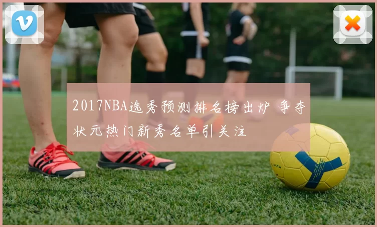 2017NBA选秀预测排名榜出炉 争夺状元热门新秀名单引关注