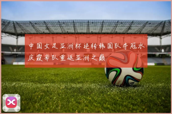 中国女足亚洲杯逆转韩国队夺冠水庆霞率队重返亚洲之巅
