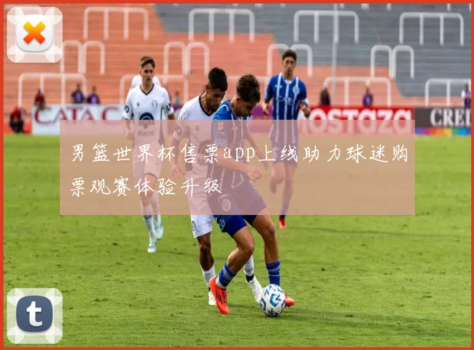 男篮世界杯售票app上线助力球迷购票观赛体验升级