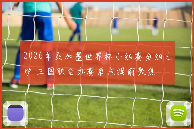 2026年美加墨世界杯小组赛分组出炉 三国联合办赛看点提前聚焦
