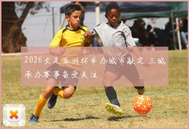 2026女足亚洲杯举办城市敲定 三城承办赛事备受关注