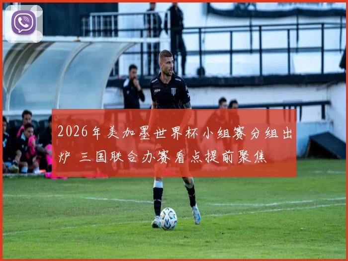 2026年美加墨世界杯小组赛分组出炉 三国联合办赛看点提前聚焦