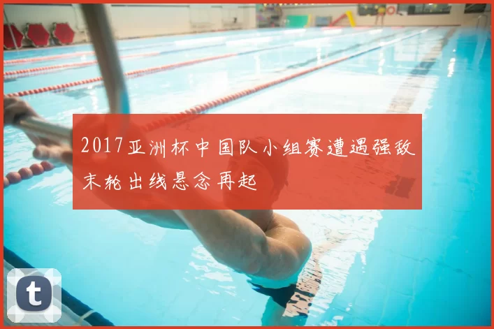 2017亚洲杯中国队小组赛遭遇强敌末轮出线悬念再起