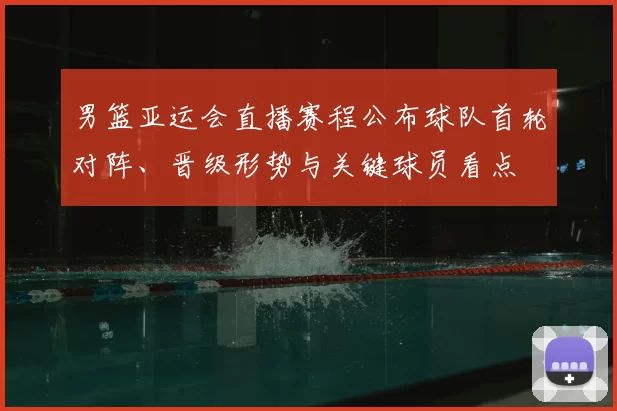 男篮亚运会直播赛程公布球队首轮对阵、晋级形势与关键球员看点