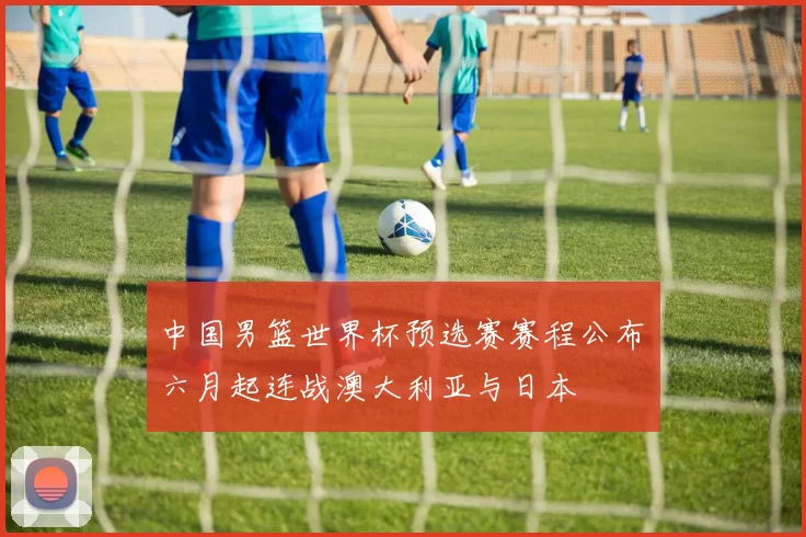 中国男篮世界杯预选赛赛程公布 六月起连战澳大利亚与日本