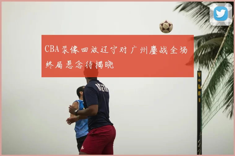 CBA录像回放辽宁对广州鏖战全场 终局悬念待揭晓