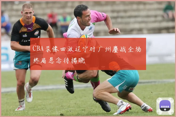 CBA录像回放辽宁对广州鏖战全场 终局悬念待揭晓