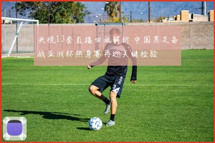 央视13套直播回放解析 中国男足备战亚洲杯热身赛再迎关键检验