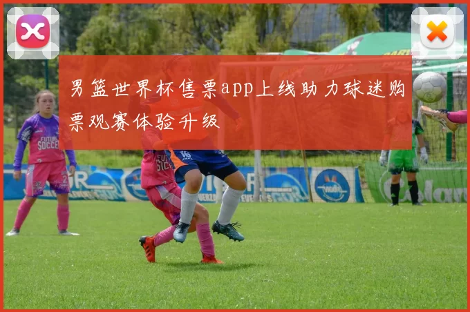 男篮世界杯售票app上线助力球迷购票观赛体验升级