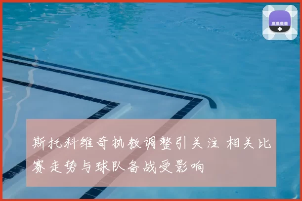 斯托科维奇执教调整引关注 相关比赛走势与球队备战受影响