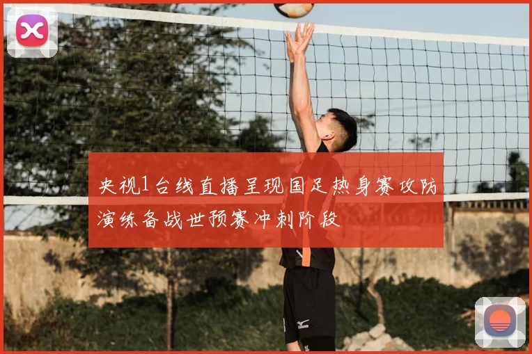 央视1台线直播呈现国足热身赛攻防演练备战世预赛冲刺阶段