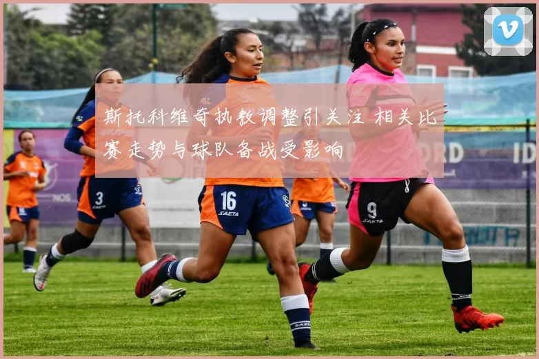 斯托科维奇执教调整引关注 相关比赛走势与球队备战受影响