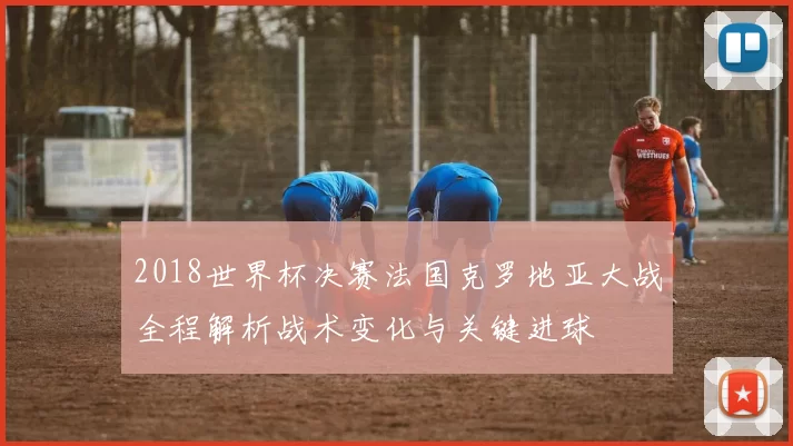 2018世界杯决赛法国克罗地亚大战全程解析战术变化与关键进球