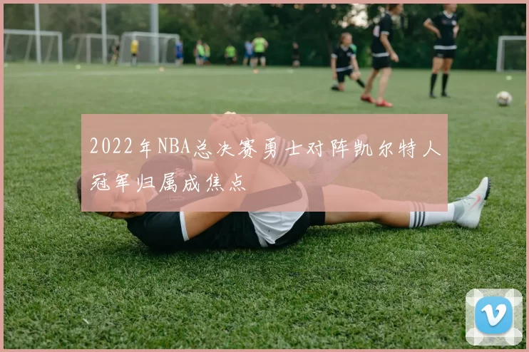 2022年NBA总决赛勇士对阵凯尔特人冠军归属成焦点