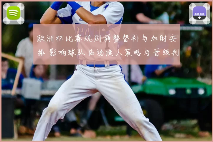 欧洲杯比赛规则调整替补与加时安排 影响球队临场换人策略与晋级判断