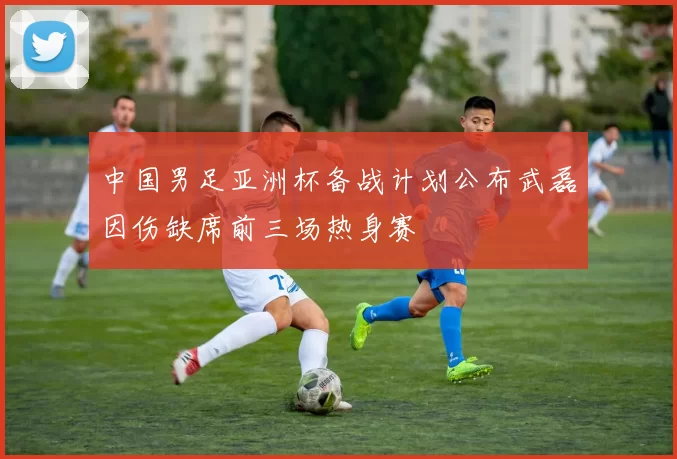 中国男足亚洲杯备战计划公布武磊因伤缺席前三场热身赛