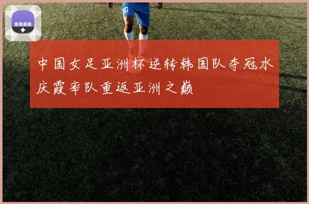 中国女足亚洲杯逆转韩国队夺冠水庆霞率队重返亚洲之巅