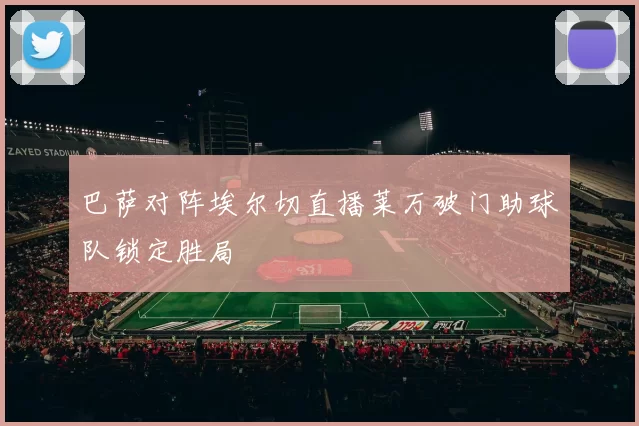 巴萨对阵埃尔切直播莱万破门助球队锁定胜局