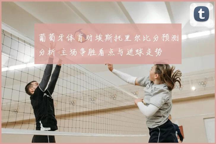 葡萄牙体育对埃斯托里尔比分预测分析 主场争胜看点与进球走势
