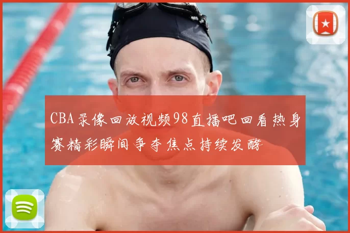 CBA录像回放视频98直播吧回看热身赛精彩瞬间争夺焦点持续发酵