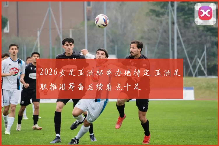 2026女足亚洲杯举办地待定 亚洲足联推进筹备后续看点十足