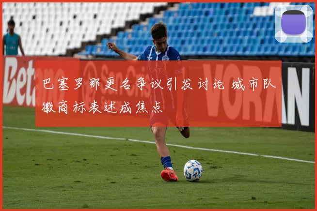 巴塞罗那更名争议引发讨论 城市队徽商标表述成焦点