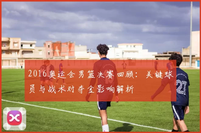 2016奥运会男篮决赛回顾：关键球员与战术对夺金影响解析