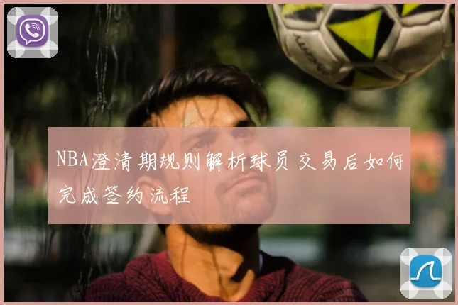 NBA澄清期规则解析球员交易后如何完成签约流程