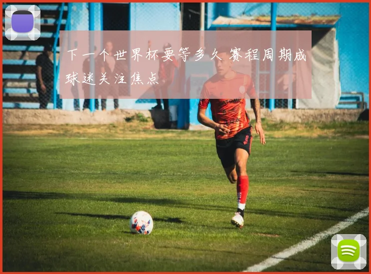 下一个世界杯要等多久 赛程周期成球迷关注焦点