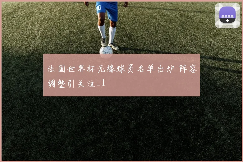 法国世界杯无缘球员名单出炉 阵容调整引关注_1