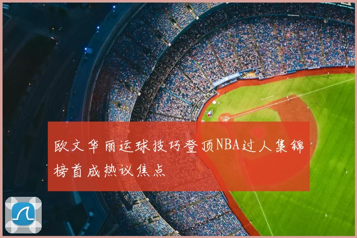 欧文华丽运球技巧登顶NBA过人集锦榜首成热议焦点