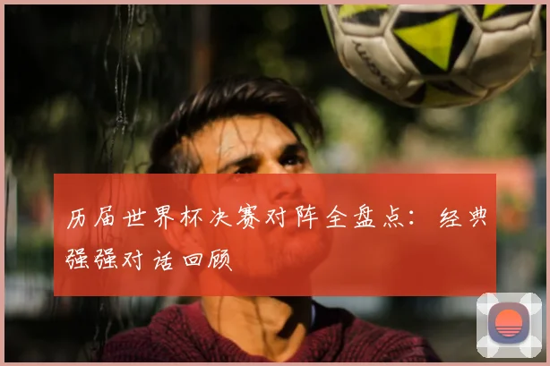 历届世界杯决赛对阵全盘点:经典强强对话回顾